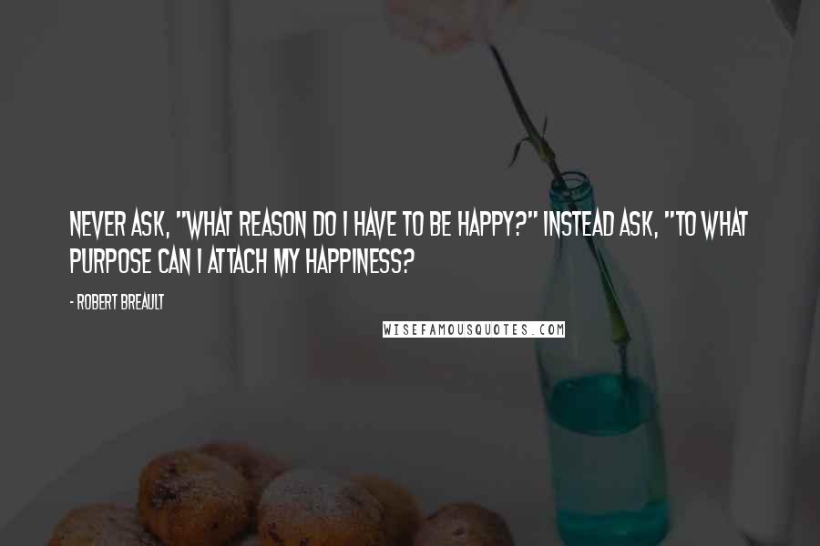 Robert Breault Quotes: Never ask, "What reason do I have to be happy?" Instead ask, "To what purpose can I attach my happiness?