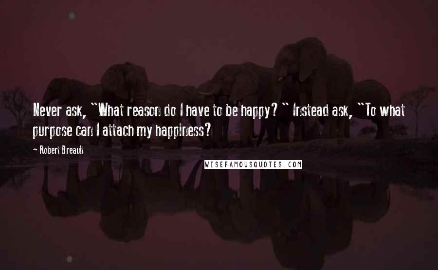 Robert Breault Quotes: Never ask, "What reason do I have to be happy?" Instead ask, "To what purpose can I attach my happiness?