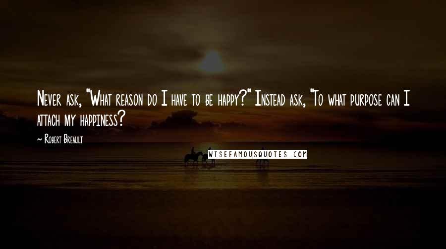 Robert Breault Quotes: Never ask, "What reason do I have to be happy?" Instead ask, "To what purpose can I attach my happiness?