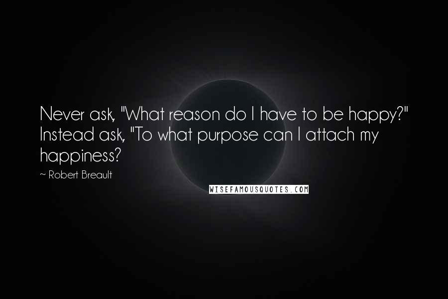 Robert Breault Quotes: Never ask, "What reason do I have to be happy?" Instead ask, "To what purpose can I attach my happiness?