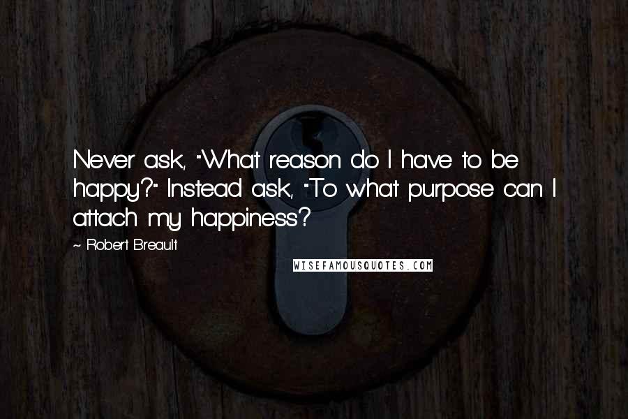 Robert Breault Quotes: Never ask, "What reason do I have to be happy?" Instead ask, "To what purpose can I attach my happiness?