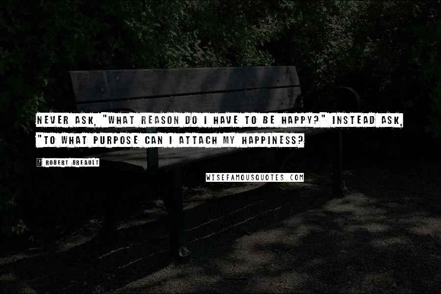 Robert Breault Quotes: Never ask, "What reason do I have to be happy?" Instead ask, "To what purpose can I attach my happiness?