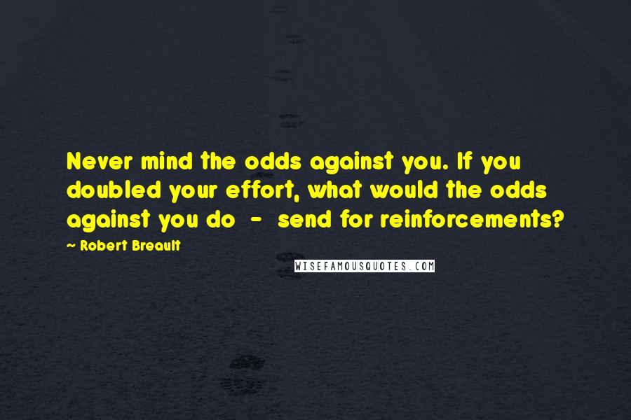 Robert Breault Quotes: Never mind the odds against you. If you doubled your effort, what would the odds against you do - send for reinforcements?
