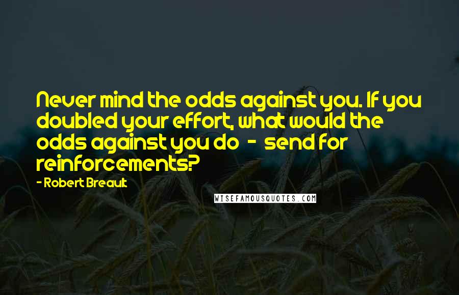 Robert Breault Quotes: Never mind the odds against you. If you doubled your effort, what would the odds against you do - send for reinforcements?