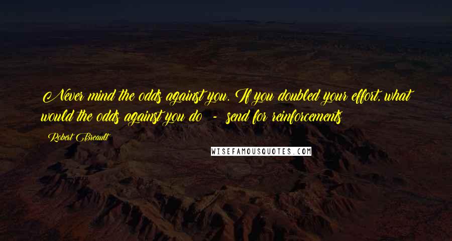 Robert Breault Quotes: Never mind the odds against you. If you doubled your effort, what would the odds against you do  -  send for reinforcements?