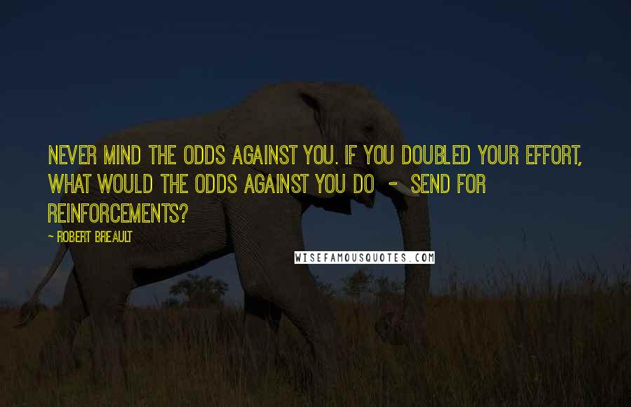 Robert Breault Quotes: Never mind the odds against you. If you doubled your effort, what would the odds against you do - send for reinforcements?