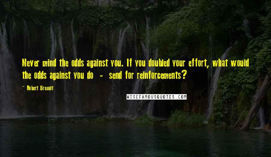 Robert Breault Quotes: Never mind the odds against you. If you doubled your effort, what would the odds against you do - send for reinforcements?