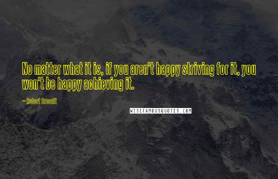 Robert Breault Quotes: No matter what it is, if you aren't happy striving for it, you won't be happy achieving it.