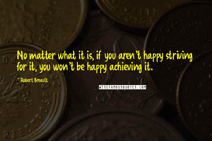 Robert Breault Quotes: No matter what it is, if you aren't happy striving for it, you won't be happy achieving it.