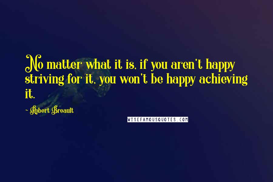 Robert Breault Quotes: No matter what it is, if you aren't happy striving for it, you won't be happy achieving it.