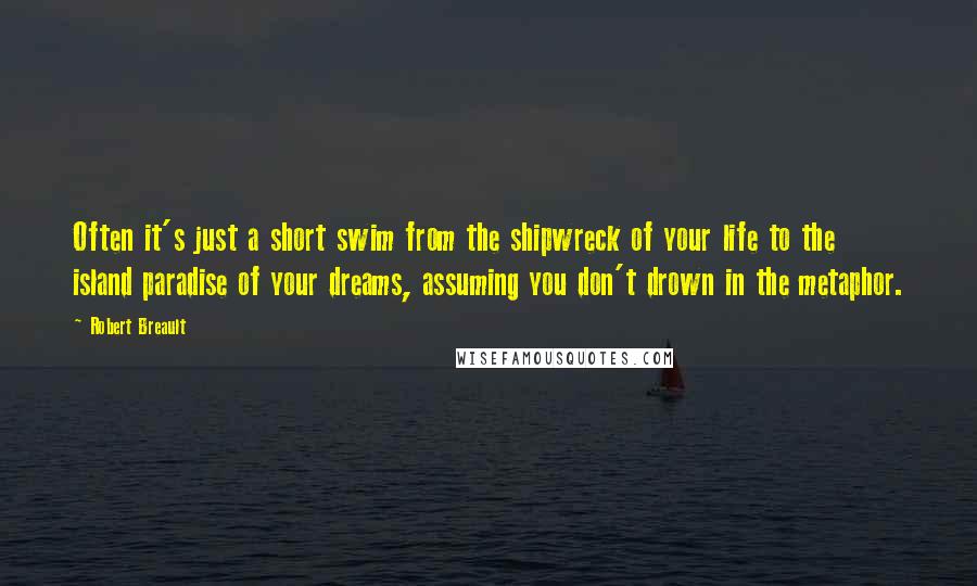 Robert Breault Quotes: Often it's just a short swim from the shipwreck of your life to the island paradise of your dreams, assuming you don't drown in the metaphor.