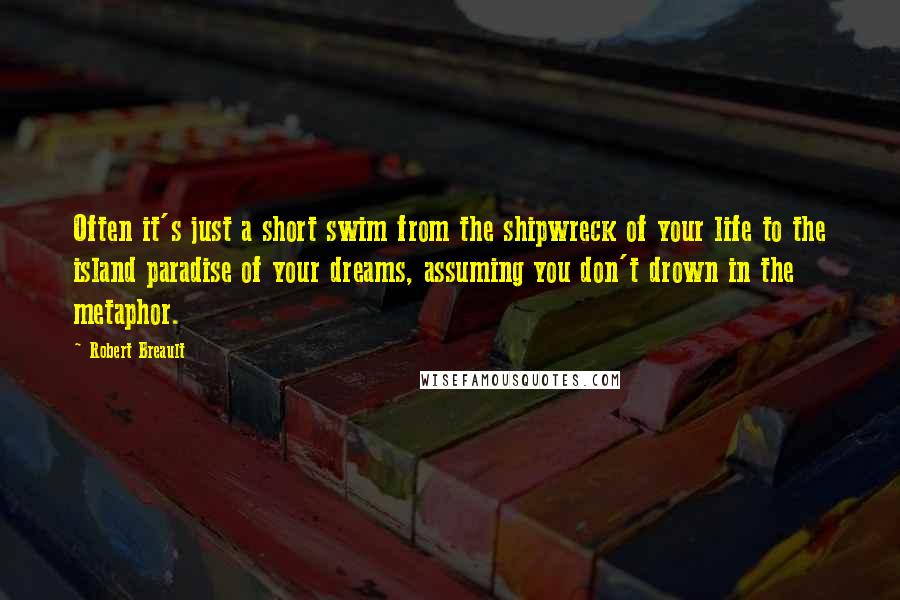 Robert Breault Quotes: Often it's just a short swim from the shipwreck of your life to the island paradise of your dreams, assuming you don't drown in the metaphor.