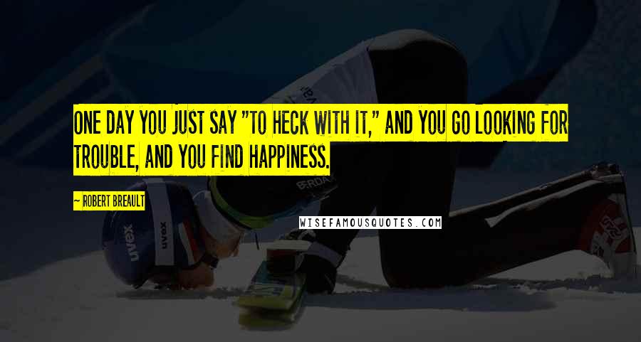 Robert Breault Quotes: One day you just say "To heck with it," and you go looking for trouble, and you find happiness.