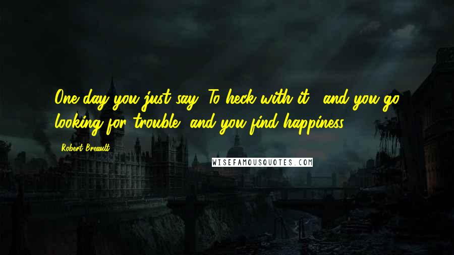 Robert Breault Quotes: One day you just say "To heck with it," and you go looking for trouble, and you find happiness.