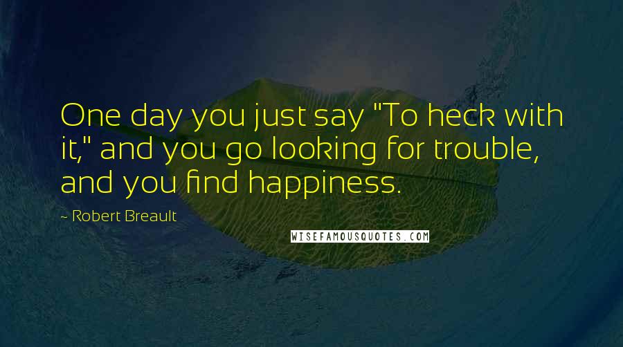 Robert Breault Quotes: One day you just say "To heck with it," and you go looking for trouble, and you find happiness.