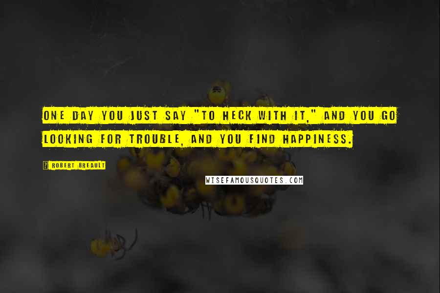 Robert Breault Quotes: One day you just say "To heck with it," and you go looking for trouble, and you find happiness.