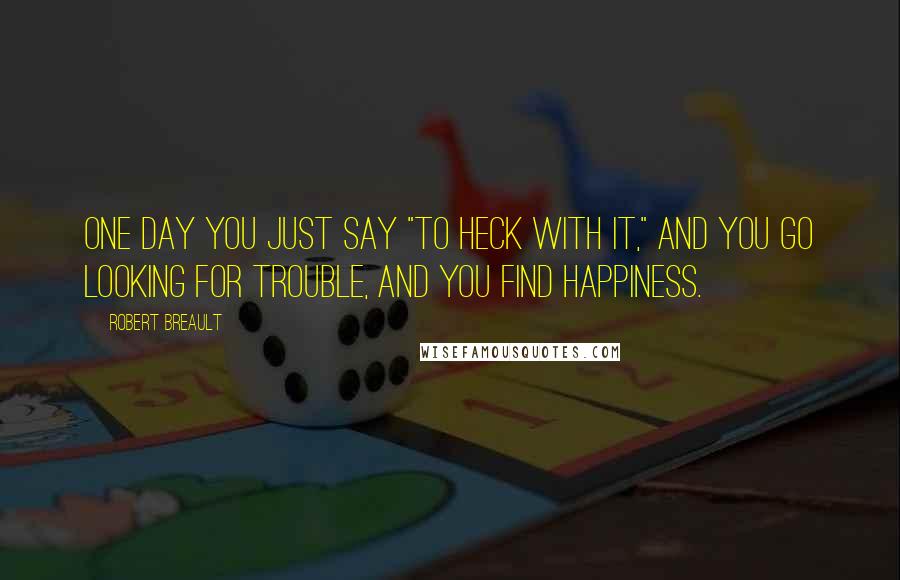 Robert Breault Quotes: One day you just say "To heck with it," and you go looking for trouble, and you find happiness.