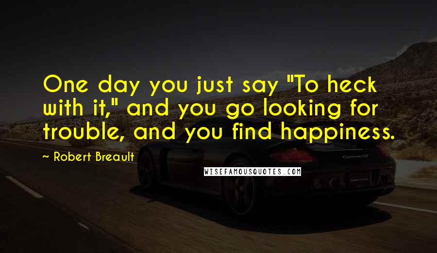 Robert Breault Quotes: One day you just say "To heck with it," and you go looking for trouble, and you find happiness.