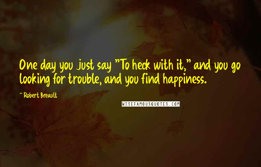 Robert Breault Quotes: One day you just say "To heck with it," and you go looking for trouble, and you find happiness.