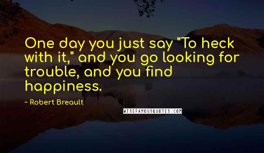 Robert Breault Quotes: One day you just say "To heck with it," and you go looking for trouble, and you find happiness.