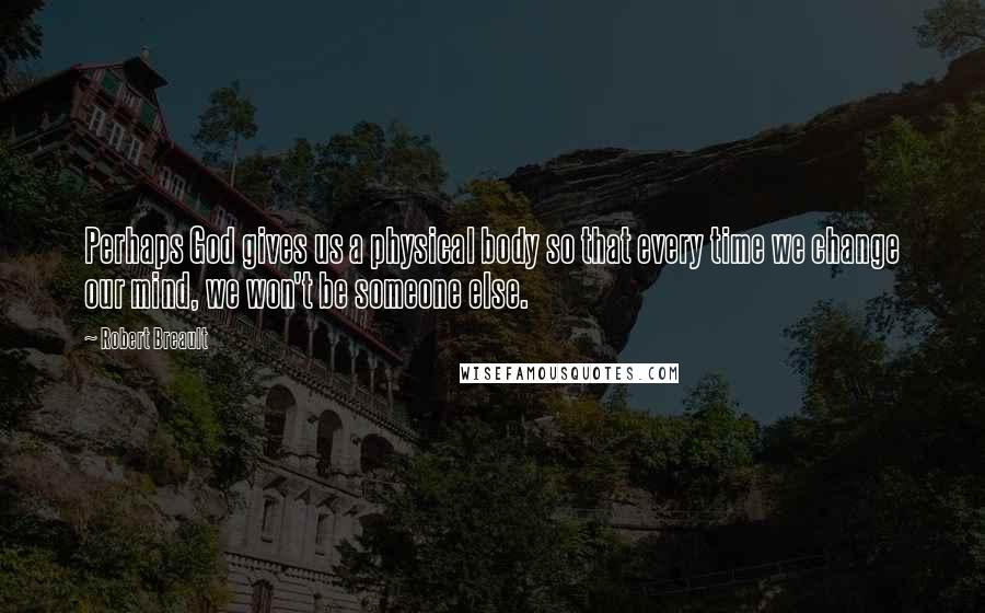 Robert Breault Quotes: Perhaps God gives us a physical body so that every time we change our mind, we won't be someone else.