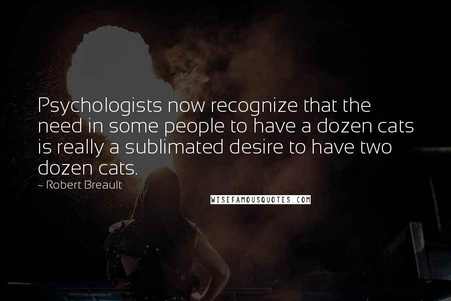 Robert Breault Quotes: Psychologists now recognize that the need in some people to have a dozen cats is really a sublimated desire to have two dozen cats.