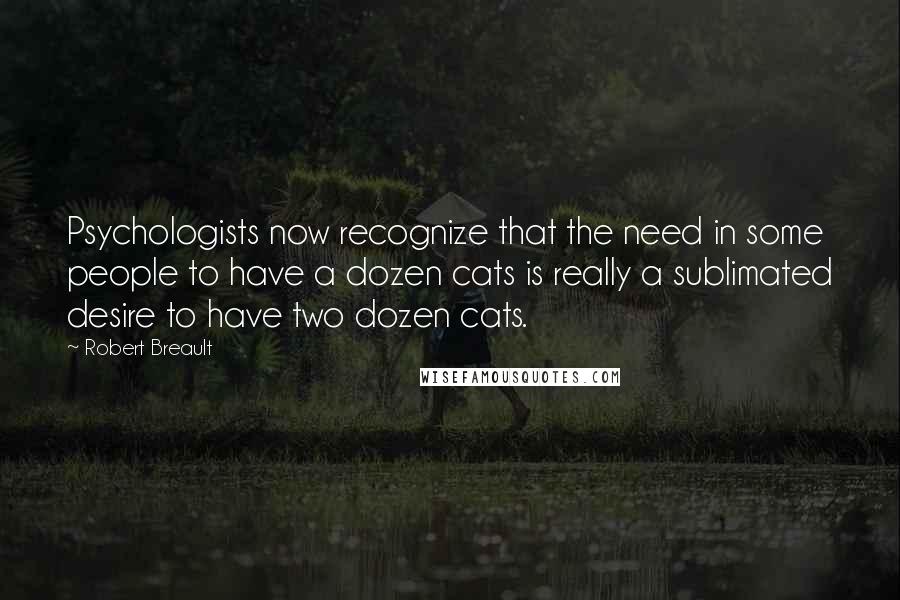 Robert Breault Quotes: Psychologists now recognize that the need in some people to have a dozen cats is really a sublimated desire to have two dozen cats.
