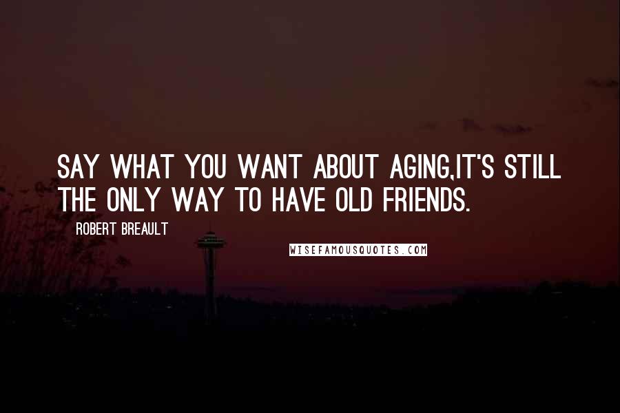 Robert Breault Quotes: Say what you want about aging,it's still the only way to have old friends.