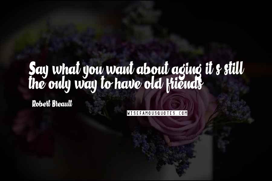 Robert Breault Quotes: Say what you want about aging,it's still the only way to have old friends.