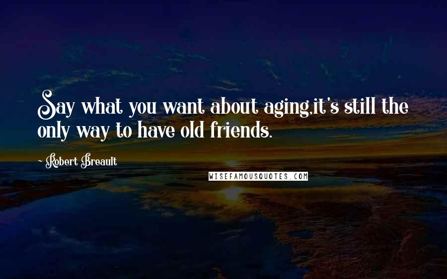 Robert Breault Quotes: Say what you want about aging,it's still the only way to have old friends.