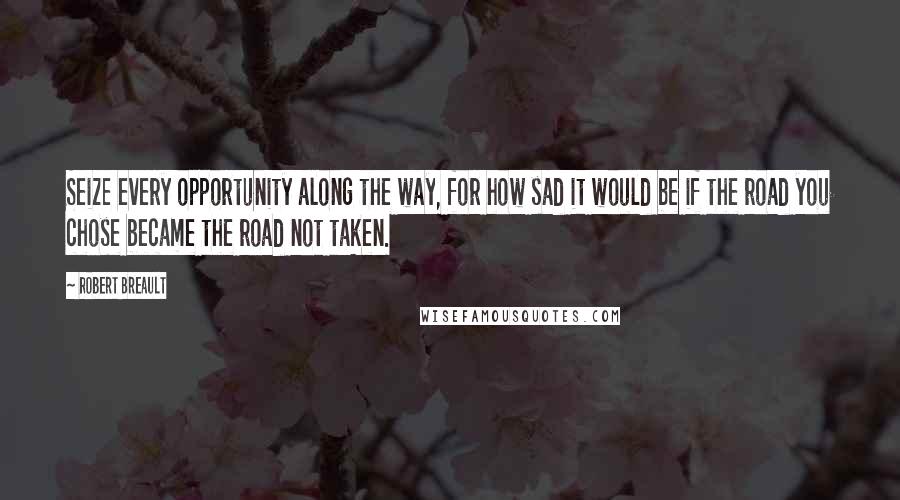 Robert Breault Quotes: Seize every opportunity along the way, for how sad it would be if the road you chose became the road not taken.