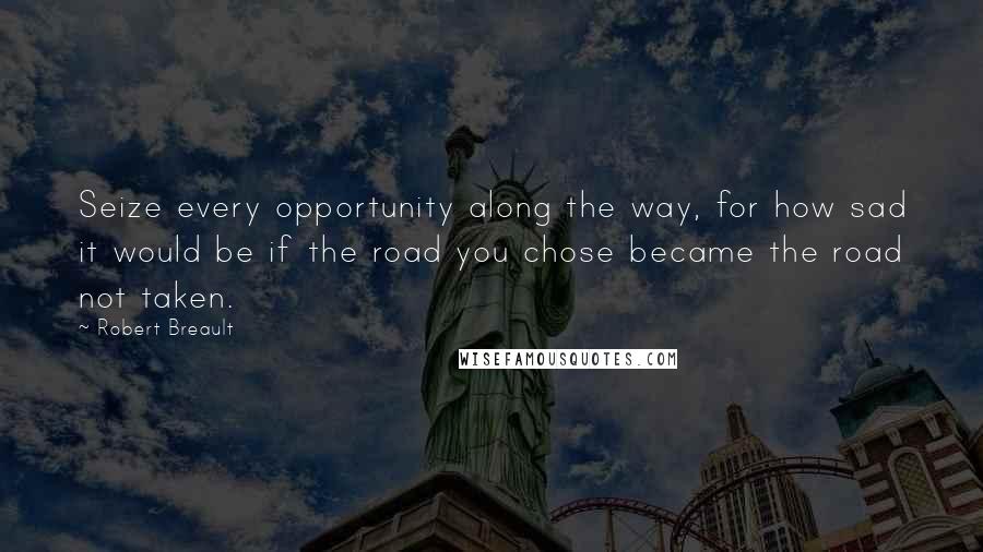 Robert Breault Quotes: Seize every opportunity along the way, for how sad it would be if the road you chose became the road not taken.