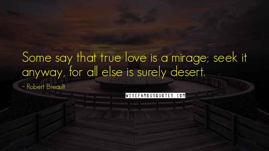 Robert Breault Quotes: Some say that true love is a mirage; seek it anyway, for all else is surely desert.