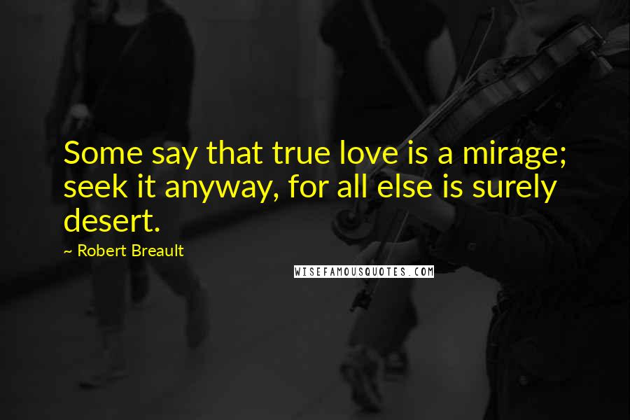 Robert Breault Quotes: Some say that true love is a mirage; seek it anyway, for all else is surely desert.