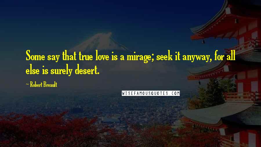 Robert Breault Quotes: Some say that true love is a mirage; seek it anyway, for all else is surely desert.