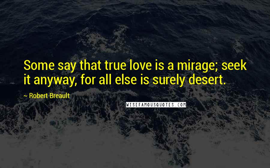 Robert Breault Quotes: Some say that true love is a mirage; seek it anyway, for all else is surely desert.