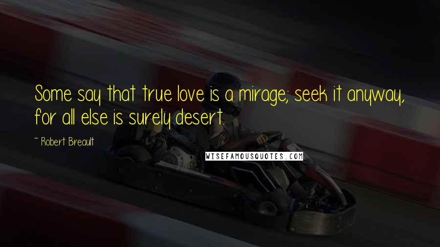 Robert Breault Quotes: Some say that true love is a mirage; seek it anyway, for all else is surely desert.