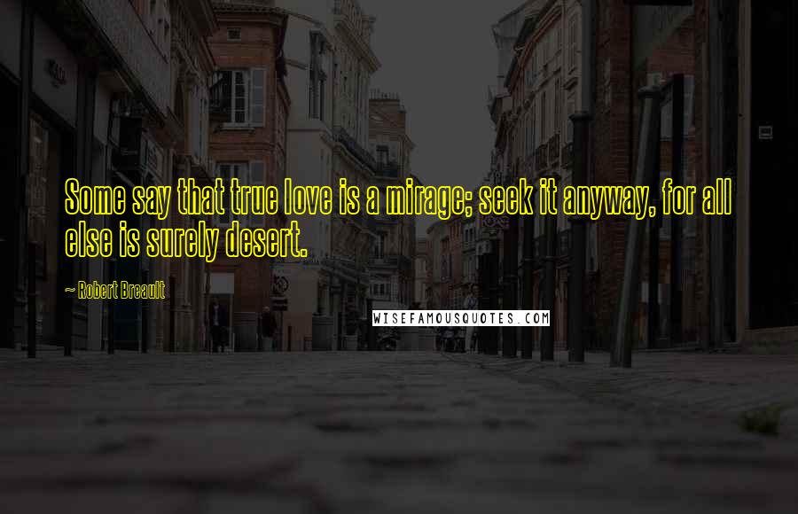 Robert Breault Quotes: Some say that true love is a mirage; seek it anyway, for all else is surely desert.