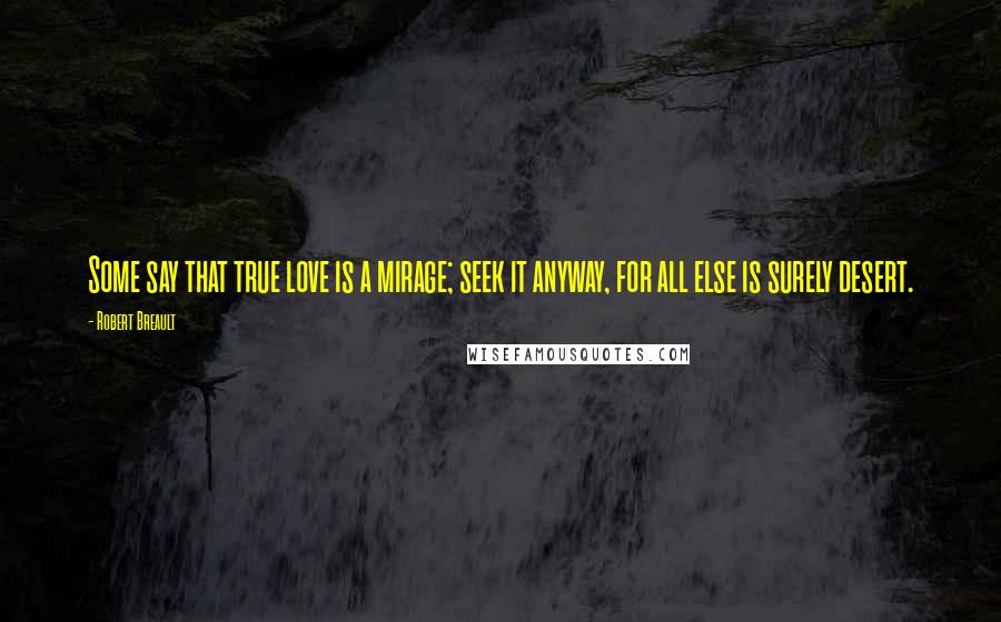 Robert Breault Quotes: Some say that true love is a mirage; seek it anyway, for all else is surely desert.