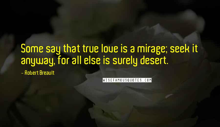 Robert Breault Quotes: Some say that true love is a mirage; seek it anyway, for all else is surely desert.
