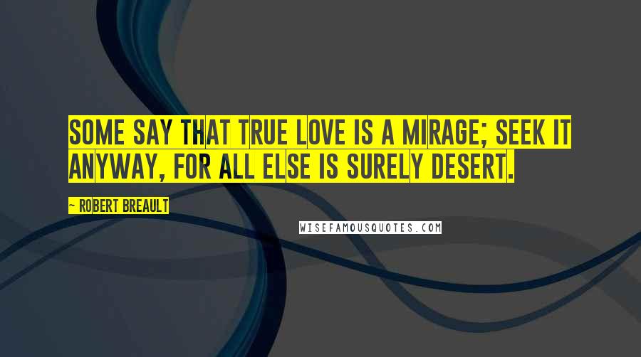 Robert Breault Quotes: Some say that true love is a mirage; seek it anyway, for all else is surely desert.