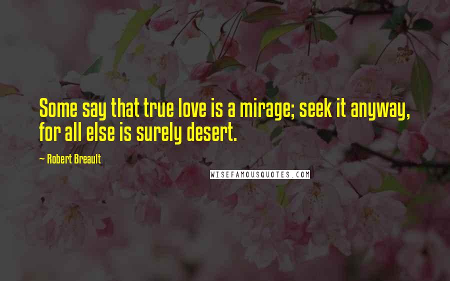 Robert Breault Quotes: Some say that true love is a mirage; seek it anyway, for all else is surely desert.
