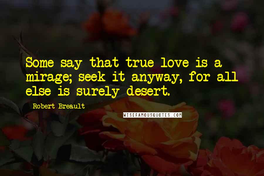 Robert Breault Quotes: Some say that true love is a mirage; seek it anyway, for all else is surely desert.