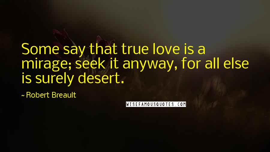 Robert Breault Quotes: Some say that true love is a mirage; seek it anyway, for all else is surely desert.