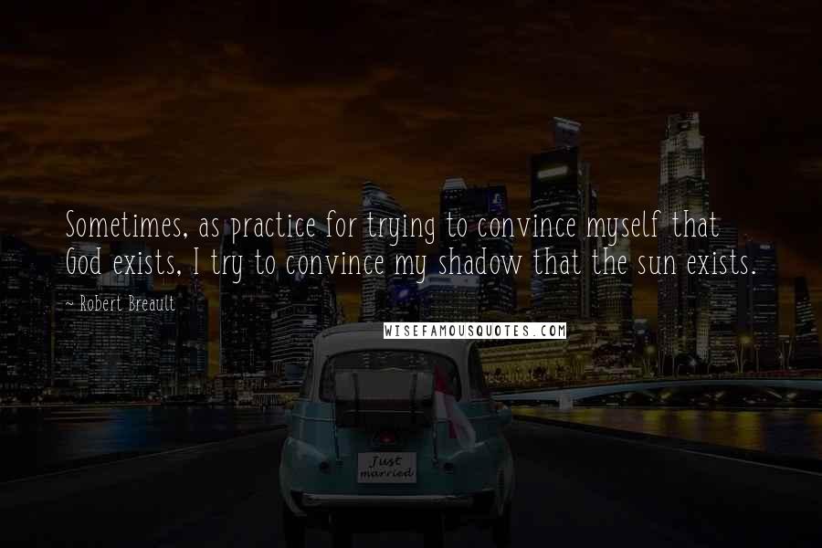 Robert Breault Quotes: Sometimes, as practice for trying to convince myself that God exists, I try to convince my shadow that the sun exists.