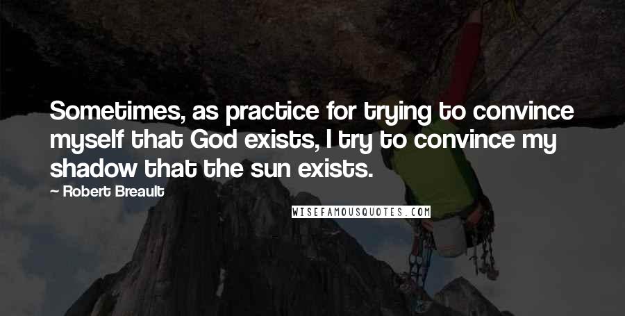 Robert Breault Quotes: Sometimes, as practice for trying to convince myself that God exists, I try to convince my shadow that the sun exists.