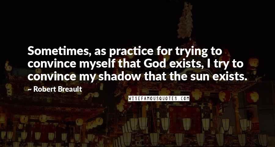 Robert Breault Quotes: Sometimes, as practice for trying to convince myself that God exists, I try to convince my shadow that the sun exists.