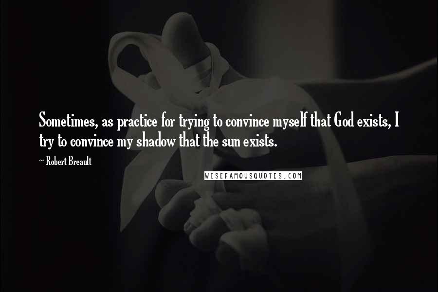 Robert Breault Quotes: Sometimes, as practice for trying to convince myself that God exists, I try to convince my shadow that the sun exists.