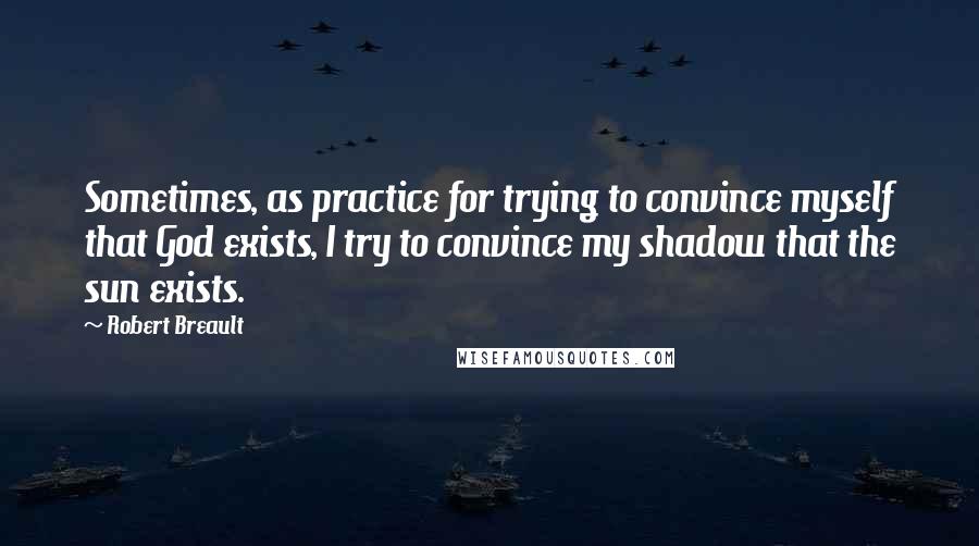 Robert Breault Quotes: Sometimes, as practice for trying to convince myself that God exists, I try to convince my shadow that the sun exists.