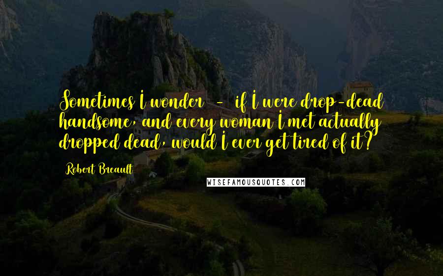 Robert Breault Quotes: Sometimes I wonder  -  if I were drop-dead handsome, and every woman I met actually dropped dead, would I ever get tired of it?